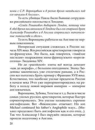 комы с С.Р. Воронцовым и в разное время находились под
его началом в Англии».
       То есть убийцы Павла были бывшие сотрудни-
ки российского посольства в Лондоне.
       «Семён Романович выбирает Лондон, потому что
в своё время посланником в Лондоне был его старший брат
Александр Романович и в Англии сохранились значитель-
ные знакомства и связи».
       То есть Воронцовы работали на Англию не пер-
вым поколением.
       Интересная ситуация сложилась в России на-
чала XIX века. Вся российcкая аристократия говорила
по-французски. Это было, как говорится, «тяжёлое
наследие» подражания эпохе французского «короля-
солнца» Людовика XIV.
       Но до «расейской» элиты всё всегда доходит
«как до жирафа», с большим опозданием. Эпоха Лю-
довика закончилась уже столетием раньше, а в Рос-
сии все пытались брать пример с Франции XVII века.
Естественно, что наиболее ушлые предатели России
в начале века 19-го уже переориентировались на ра-
боту в пользу новой мировой империи — империи
англоязычных.
       Воронцовы, Зубовы, Толстые и т.д. были в числе
самых ушлых русских аристократов, которые быстро
сориентировались. Эти ушлые назывались скромно
англофилами. Вот «Википедия» отмечает: His son
Michael continued his father’s Anglophile ways... (Ми-
хаил продолжил быть англофилом как и его отец...).
Так что Александр I был окружён людьми, которые
прошли подготовку в Англии.
20
 