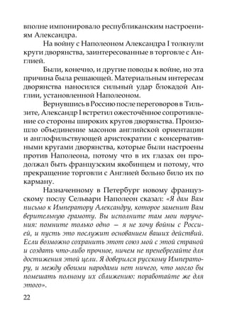 вполне импонировало республиканским настроени-
ям Александра.
      На войну с Наполеоном Александра I толкнули
круги дворянства, заинтересованные в торговле с Ан-
глией.
      Были, конечно, и другие поводы к войне, но эта
причина была решающей. Материальным интересам
дворянства наносился сильный удар блокадой Ан-
глии, установленной Наполеоном.
      Вернувшись в Россию после переговоров в Тиль-
зите, Александр I встретил ожесточённое сопротивле-
ние со стороны широких кругов дворянства. Произо-
шло объединение масонов английской ориентации
и англофильствующей аристократии с консерватив-
ными кругами дворянства, которые были настроены
против Наполеона, потому что в их глазах он про-
должал быть французским якобинцем и потому, что
прекращение торговли с Англией больно било их по
карману.
      Назначенному в Петербург новому француз-
скому послу Сельвари Наполеон сказал: «Я дам Вам
письмо к Императору Александру, которое заменит Вам
верительную грамоту. Вы исполните там мои поруче-
ния: помните только одно — я не хочу войны с Росси-
ей, и пусть это послужит основанием ваших действий.
Если возможно сохранить этот союз мой с этой страной
и создать что-либо прочное, ничем не пренебрегайте для
достижения этой цели. Я доверился русскому Императо-
ру, и между обоими народами нет ничего, что могло бы
помешать полному их сближению: поработайте же для
этого».
22
 