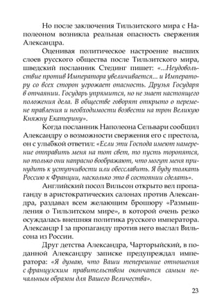 Но после заключения Тильзитского мира с На-
полеоном возникла реальная опасность свержения
Александра.
      Оценивая политическое настроение высших
слоев русского общества после Тильзитского мира,
шведский посланник Стединг пишет: «...Неудоволь-
ствие против Императора увеличивается... и Императо-
ру со всех сторон угрожает опасность. Друзья Государя
в отчаянии. Государь упрямится, но не знает настоящего
положения дела. В обществе говорят открыто о переме-
не правления и необходимости возвести на трон Великую
Княжну Екатерину».
      Когда посланник Наполеона Сельвари сообщил
Александру о возможности свержения его с престола,
он с улыбкой ответил: «Если эти Господа имеют намере-
ние отправить меня на тот свет, то пусть торопятся,
но только они напрасно воображают, что могут меня при-
нудить к уступчивости или обесславить. Я буду толкать
Россию к Франции, насколько это в состоянии сделать».
      Английский посол Вильсон открыто вел пропа-
ганду в аристократических салонах против Алексан-
дра, раздавал всем желающим брошюру «Размыш-
ления о Тильзитском мире», в которой очень резко
осуждалась внешняя политика русского императора.
Александр I за пропаганду против него выслал Виль-
сона из России.
      Друг детства Александра, Чарторыйский, в по-
данной Александру записке предупреждал импе-
ратора: «Я думаю, что Ваши теперешние отношения
с французским правительством окончатся самым пе-
чальным образом для Вашего Величества».
                                                   23
 