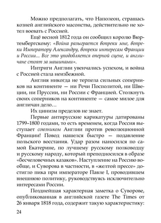 Можно предполагать, что Наполеон, страшась
козней английского масонства, действительно не хо-
тел воевать с Россией.
      Ещё весной 1812 года он сообщил королю Вюр-
тембергскому: «Война разыграется вопреки мне, вопре-
ки Императору Александру, вопреки интересам Франции
и России... Все это уподобляется оперной сцене, и англи-
чане стоят за машинами».
      Интриги Англии увенчались успехом, и война
с Россией стала неизбежной.
      Англия никогда не терпела сильных соперни-
ков на континенте — ни Речи Посполитой, ни Шве-
ции, ни Пруссии, ни России с Францией. Столкнуть
своих соперников на континенте — самое милое для
англичан дело…	
      Их цинизм пределов не знает.
      Первые антирусские карикатуры датированы
1799–1800 годами, то есть временем, когда Россия вы-
ступает союзником Англии против революционной
Франции! Повод нашелся быстро — подавление
польского восстания. Удар разом наносился по са-
мой Екатерине, по лучшему русскому полководцу
и русскому народу, который преподносился в образе
«бесчеловечных казаков». Наступление на Россию во-
обще, и Суворова в частности, в «желтой прессе» до-
стигло пика при императоре Павле I, проводившем
внешнюю политику, руководствуясь исключительно
интересами России.
      Позднейшая характерная заметка о Суворове,
опубликованная в английской газете The Times от
26 января 1818 года, содержит такую характеристику:
24
 