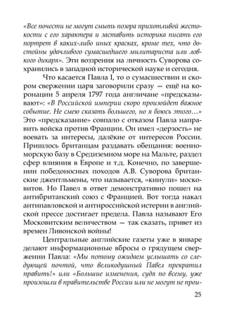 «Все почести не могут смыть позора прихотливой жесто-
кости с его характера и заставить историка писать его
портрет в каких-либо иных красках, кроме тех, что до-
стойны удачливого сумасшедшего милитариста или лов-
кого дикаря». Эти воззрения на личность Суворова со-
хранились в западной исторической науке и сегодня.
      Что касается Павла I, то о сумасшествии и ско-
ром свержении царя заговорили сразу — ещё на ко-
ронации 5 апреля 1797 года англичане «предсказы-
вают»: «В Российской империи скоро произойдет важное
событие. Не смею сказать большего, но я боюсь этого…»
Это «предсказание» совпало с отказом Павла напра-
вить войска против Франции. Он имел «дерзость» не
воевать за интересы, далёкие от интересов России.
Пришлось британцам раздавать обещания: военно-
морскую базу в Средиземном море на Мальте, раздел
сфер влияния в Европе и т.д. Конечно, по заверше-
нии победоносных походов А.В. Суворова британ-
ские джентльмены, что называется, «кинули» моско-
витов. Но Павел в ответ демонстративно пошел на
антибританский союз с Францией. Вот тогда накал
антипавловской и антироссийской истерии в англий-
ской прессе достигает предела. Павла называют Его
Московитским величеством — так сказать, привет из
времен Ливонской войны!
      Центральные английские газеты уже в январе
делают информационные вбросы о грядущем свер-
жении Павла: «Мы потому ожидаем услышать со сле-
дующей почтой, что великодушный Павел прекратил
править!» или «Большие изменения, судя по всему, уже
произошли в правительстве России или не могут не прои-
                                                   25
 