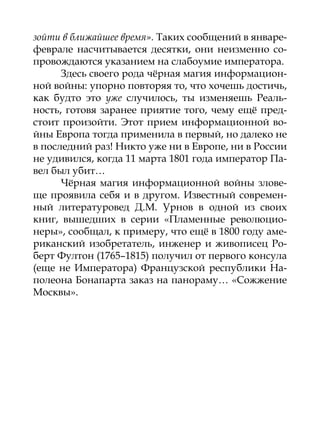 зойти в ближайшее время». Таких сообщений в январе-
феврале насчитывается десятки, они неизменно со-
провождаются указанием на слабоумие императора.
      Здесь своего рода чёрная магия информацион-
ной войны: упорно повторяя то, что хочешь достичь,
как будто это уже случилось, ты изменяешь Реаль-
ность, готовя заранее приятие того, чему ещё пред-
стоит произойти. Этот прием информационной во-
йны Европа тогда применила в первый, но далеко не
в последний раз! Никто уже ни в Европе, ни в России
не удивился, когда 11 марта 1801 года император Па-
вел был убит…
      Чёрная магия информационной войны злове-
ще проявила себя и в другом. Известный современ-
ный литературовед Д.М. Урнов в одной из своих
книг, вышедших в серии «Пламенные революцио-
неры», сообщал, к примеру, что ещё в 1800 году аме-
риканский изобретатель, инженер и живописец Ро-
берт Фултон (1765–1815) получил от первого консула
(еще не Императора) Французской республики На-
полеона Бонапарта заказ на панораму… «Сожжение
Москвы».
 