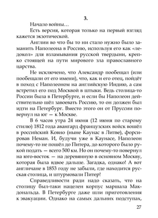 3.
      Начало войны…
      Есть версия, которая только на первый взгляд
кажется экзотической.
      Англии во что бы то ни стало нужно было за-
манить Наполеона в Россию, используя его как «ле-
докол» для взламывания русской твердыни, креп-
ко стоящей на пути мирового зла православного
царства.
      Не исключено, что Александр пообещал (или
пообещали от его имени), что, как и его отец, пойдёт
в поход с Наполеоном на английскую Индию, а сам
встретил его под Москвой в штыки. Ведь столица-то
России была в Петербурге, и если бы Наполеон дей-
ствительно шёл завоевать Россию, то он должен был
идти на Петербург. Вместо этого он от Пруссии по-
вернул на юг — к Москве.
      В 6 часов утра 24 июня (12 июня по старому
стилю) 1812 года авангард французских войск вошёл
в российский Ковно (ныне Каунас в Литве), форси-
ровав Неман. И, будучи уже в Каунасе, Наполеон
почему-то не пошёл до Питера, до которого было ру-
кой подать — всего 500 км. Но он почему-то повернул
на юго-восток — на деревянную в основном Москву,
которая была вдвое дальше. Загадка, однако! А вот
англичане в 1853 году не забыли, где находится рус-
ская столица, и штурмовали Питер!
      Справедливости ради надо сказать, что на
столицу был-таки нацелен корпус маршала Мак-
дональда. В Петербурге даже шли приготовления
к эвакуации. Однако на самых дальних подступах,
                                                 27
 
