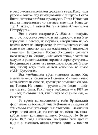 в Белоруссии, в июльском сражении у села Клястицы
русские войска под командованием генерала Петра
Витгенштейна разбили французов. Тогда Наполеон
решил повременить со взятием столицы. Импера-
тор Александр I назвал Витгенштейна «Спасителем
Петербурга».
      Это в стиле коварного Альбиона — сыграть
на страстях, одновременно и на подлости, и на бла-
городстве. Поэтому, повторимся, совершенно не ис-
ключено, что при посредстве не отличавшегося силой
воли и цельностью натуры Александра I англичане
заманили Наполеона в Россию обещанием совмест-
ного похода на Индию, «как хотел папа», а затем по
ходу дела резко изменили «правила игры», устроив…
Бородинское сражение с помощью масонской (а зна-
чит, своей) тогдашней «пятой колонны» во главе
с М.И. Кутузовым.
      Эта комбинация просчитывалась давно. Как
минимум — с упомянутого Тильзита. Мы начинали с
английского документа, грозящего объявлением вой­
ны России. Но война — русско-английская — дей-
ствительно была. Как пишут учебники — с 1807 по
1812 год. И объявила её, как пишут те же учебники, —
Россия!
      Во время наполеоновских войн британский
флот наносил большой ущерб Дании и вынудил её
тем самым принять сторону Наполеона I. Заключив
с Францией союз, Дания готовилась объявить Вели-
кобритании континентальную блокаду. Но 16 ав-
густа 1807  года англичане высадили свой десант
в Дании. Началась англо-датская война. 7 ноября
28
 