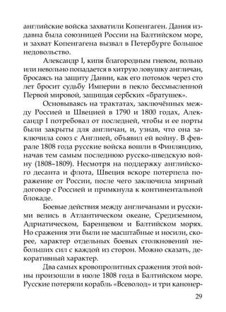 английские войска захватили Копенгаген. Дания из-
давна была союзницей России на Балтийском море,
и захват Копенгагена вызвал в Петербурге большое
недовольство.
      Александр I, кипя благородным гневом, вольно
или невольно попадается в хитрую ловушку англичан,
бросаясь на защиту Дании, как его потомок через сто
лет бросит судьбу Империи в пекло бессмысленной
Первой мировой, защищая сербских «братушек».
      Основываясь на трактатах, заключённых меж-
ду Россией и Швецией в 1790 и 1800 годах, Алек-
сандр I потребовал от последней, чтобы и ее порты
были закрыты для англичан, и, узнав, что она за-
ключила союз с Англией, объявил ей войну. В фев-
рале 1808 года русские войска вошли в Финляндию,
начав тем самым последнюю русско-шведскую вой­
ну (1808–1809). Несмотря на поддержку английско-
го десанта и флота, Швеция вскоре потерпела по-
ражение от России, после чего заключила мирный
договор с Россией и примкнула к континентальной
блокаде.
      Боевые действия между англичанами и русски-
ми велись в Атлантическом океане, Средиземном,
Адриатическом, Баренцевом и Балтийском морях.
Но сражения эти были не масштабные и носили, ско-
рее, характер отдельных боевых столкновений не-
больших сил с каждой из сторон. Можно сказать, де-
коративный характер.
      Два самых кровопролитных сражения этой вой­
ны произошли в июле 1808 года в Балтийском море.
Русские потеряли корабль «Всеволод» и три канонер-
                                                29
 