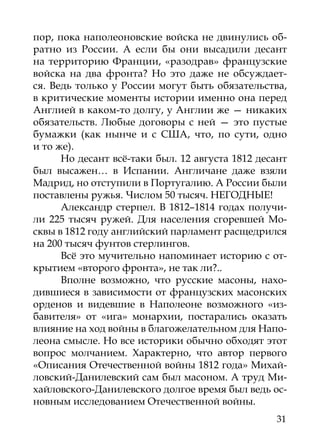 пор, пока наполеоновские войска не двинулись об-
ратно из России. А если бы они высадили десант
на территорию Франции, «разодрав» французские
войска на два фронта? Но это даже не обсуждает-
ся. Ведь только у России могут быть обязательства,
в критические моменты истории именно она перед
Англией в каком-то долгу, у Англии же — никаких
обязательств. Любые договоры с ней — это пустые
бумажки (как нынче и с США, что, по сути, одно
и то же).
      Но десант всё-таки был. 12 августа 1812 десант
был высажен… в Испании. Англичане даже взяли
Мадрид, но отступили в Португалию. А России были
поставлены ружья. Числом 50 тысяч. НЕГОДНЫЕ!
      Александр стерпел. В 1812–1814 годах получи-
ли 225 тысяч ружей. Для населения сгоревшей Мо-
сквы в 1812 году английский парламент расщедрился
на 200 тысяч фунтов стерлингов.
      Всё это мучительно напоминает историю с от-
крытием «второго фронта», не так ли?..
      Вполне возможно, что русские масоны, нахо-
дившиеся в зависимости от французских масонских
орденов и видевшие в Наполеоне возможного «из-
бавителя» от «ига» монархии, постарались оказать
влияние на ход войны в благожелательном для Напо-
леона смысле. Но все историки обычно обходят этот
вопрос молчанием. Характерно, что автор первого
«Описания Отечественной войны 1812 года» Михай-
ловский-Данилевский сам был масоном. А труд Ми-
хайловского-Данилевского долгое время был ведь ос-
новным исследованием Отечественной войны.
                                                 31
 