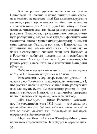 Как встретило русское масонство нашествие
Наполеона на Россию и какое влияние оно стара-
лось оказать на исход войны? Как мы знаем, русские
масоны, ориентировавшиеся на Англию, всячески
старались толкнуть Александра I на войну с Напо-
леоном. Англия сначала была заинтересована в по-
ражении Наполеона, превратившего революцион-
ную республику, созданную трудами французского
масонства, снова в монархическую страну. Сильная
монархическая Франция во главе с Наполеоном не
устраивала английское масонство. Его план заклю-
чался в следующем: сначала столкнуть Наполеона
с Россией и добиться поражения или ослабления
Наполеона. А когда Наполеон будет свергнут, об-
ратить усилия масонства на уничтожение монархии
в России.
       Забегая вперед, скажем, что этот план не удался
в 1812-м. Но дважды получился в ХХ веке…
       Московский губернатор, великий русский че-
ловек граф Ростопчин предупреждал Александра I,
что русские масоны и русские якобинцы распускают
ложные слухи, будто бы Александр разрешил про-
никнуть в Россию Наполеону с тем, чтобы, опираясь
на наполеоновскую армию, дать всем свободу.
       «Все злые слухи, — писал Ростопчин Алексан-
дру  I в середине августа 1812 года, — распускаемые с
целью обвинить Вас, всё это идёт от мартинистов, и
всех неистовее университет, состоящий из якобинцев-
профессоров и воспитанников».
       Недаром бывший масон Жозеф-де-Местр, сем-
надцать лет проведший в Петербурге и хорошо знав-
32
 