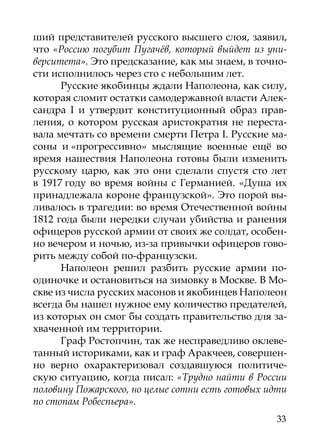 ший представителей русского высшего слоя, заявил,
что «Россию погубит Пугачёв, который выйдет из уни-
верситета». Это предсказание, как мы знаем, в точно-
сти исполнилось через сто с небольшим лет.
      Русские якобинцы ждали Наполеона, как силу,
которая сломит остатки самодержавной власти Алек-
сандра I и утвердит конституционный образ прав-
ления, о котором русская аристократия не переста-
вала мечтать со времени смерти Петра I. Русские ма-
соны и «прогрессивно» мыслящие военные ещё во
время нашествия Наполеона готовы были изменить
русскому царю, как это они сделали спустя сто лет
в 1917 году во время войны с Германией. «Душа их
принадлежала короне французской». Это порой вы-
ливалось в трагедии: во время Отечественной войны
1812 года были нередки случаи убийства и ранения
офицеров русской армии от своих же солдат, особен-
но вечером и ночью, из-за привычки офицеров гово-
рить между собой по-французски.
      Наполеон решил разбить русские армии по-
одиночке и остановиться на зимовку в Москве. В Мо-
скве из числа русских масонов и якобинцев Наполеон
всегда бы нашел нужное ему количество предателей,
из которых он смог бы создать правительство для за-
хваченной им территории.
      Граф Ростопчин, так же несправедливо оклеве-
танный историками, как и граф Аракчеев, совершен-
но верно охарактеризовал создавшуюся политиче-
скую ситуацию, когда писал: «Трудно найти в России
половину Пожарского, но целые сотни есть готовых идти
по стопам Робеспьера».
                                                  33
 