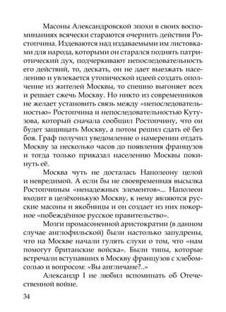 Масоны Александровской эпохи в своих воспо-
минаниях всячески стараются очернить действия Ро-
стопчина. Издеваются над издаваемыми им листовка-
ми для народа, которыми он старался поднять патри-
отический дух, подчеркивают непоследовательность
его действий, то, дескать, он не дает выезжать насе-
лению и увлекается утопической идеей создать опол-
чение из жителей Москвы, то спешно выгоняет всех
и решает сжечь Москву. Но никто из современников
не желает установить связь между «непоследователь-
ностью» Ростопчина и непоследовательностью Куту-
зова, который сначала сообщил Ростопчину, что он
будет защищать Москву, а потом решил сдать её без
боя. Граф получил уведомление о намерении отдать
Москву за несколько часов до появления французов
и тогда только приказал населению Москвы поки-
нуть её.
      Москва чуть не досталась Наполеону целой
и невредимой. А если бы не своевременная высылка
Ростопчиным «ненадежных элементов»... Наполеон
входит в целёхонькую Москву, к нему являются рус-
ские масоны и якобинцы и он создает из них покор-
ное «побеждённое русское правительство».
      Мозги промасоненной аристократии (в данном
случае англофильской) были настолько запудрены,
что на Москве начали гулять слухи о том, что «нам
помогут британские войска». Были типы, которые
встречали вступавших в Москву французов с хлебом-
солью и вопросом: «Вы англичане?..»
      Александр I не любил вспоминать об Отече-
ственной войне.
34
 