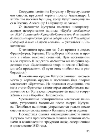 Соорудив памятник Кутузову в Бунцлау, месте
его смерти, прусский король просил Александра I,
чтобы тот посетил Бунцлау, когда будет возвращать-
ся в Россию. Александр I в Бунцлау не заехал.
      О масонстве Кутузова имеются неопровер-
жимые исторические данные. «Первое посвящение
кн. М.И. Голенищева-Кутузова-Смоленского в таинства
вольнокаменщического ордена совершилось в Регенсбурге
(Бавария), в ложе «К трём ключам», — указывает Т. Со-
коловская.
      С течением времени он был принят в ложах
Франкфурта, Берлина, Петербурга и Москвы и про-
ник в тайны высоких степеней. При посвящении
в 7-ю ступень Шведского масонства он получил ор-
денское имя «Зеленеющий лавр» и девиз: «Победа-
ми себя прославит». (В сути этих «побед» мы и раз-
бираемся.)
      В масонском ордене Кутузов занимал высокое
место у кормила ордена и постоянно был опорой
масонского «братства». Не подлежит сомнению, что
сила этого «братства» в свой черед способствовала на-
значению кн. Кутузова предводителем наших воору-
жённых сил в борьбе с Наполеоном.
      Чрезвычайно подозрительна масонская пани-
хида, устроенная масонами после смерти Кутузо-
ва. Подобные панихиды устраиваются только после
смерти масонов, оказавших большие услуги ордену.
      Посмертная оценка жизнедеятельности князя
Кутузова была произнесена великими витиями масо-
нами в великолепной траурной ложе, совершённой
в июле месяце 1813 года.
                                                  35
 
