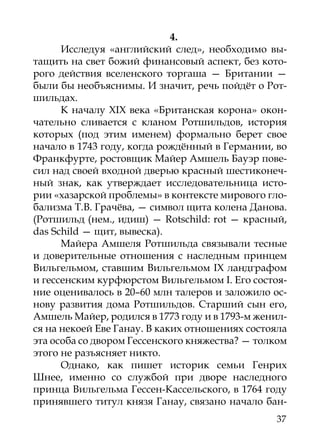 4.
      Исследуя «английский след», необходимо вы-
тащить на свет божий финансовый аспект, без кото-
рого действия вселенского торгаша — Британии —
были бы необъяснимы. И значит, речь пойдёт о Рот-
шильдах.
      К началу XIX века «Британская корона» окон-
чательно сливается с кланом Ротшильдов, история
которых (под этим именем) формально берет свое
начало в 1743 году, когда рождённый в Германии, во
Франкфурте, ростовщик Майер Амшель Бауэр пове-
сил над своей входной дверью красный шестиконеч-
ный знак, как утверждает исследовательница исто-
рии «хазарской проблемы» в контексте мирового гло-
бализма Т.В. Грачёва, — символ щита колена Данова.
(Ротшильд (нем., идиш) — Rotschild: rot — красный,
das Schild — щит, вывеска).
      Майера Амшеля Ротшильда связывали тесные
и доверительные отношения с наследным принцем
Вильгельмом, ставшим Вильгельмом IX ландграфом
и гессенским курфюрстом Вильгельмом I. Его состоя-
ние оценивалось в 20–60 млн талеров и заложило ос-
нову развития дома Ротшильдов. Старший сын его,
Амшель Майер, родился в 1773 году и в 1793-м женил-
ся на некоей Еве Ганау. В каких отношениях состояла
эта особа со двором Гессенского княжества? — толком
этого не разъясняет никто.
      Однако, как пишет историк семьи Генрих
Шнее, именно со службой при дворе наследного
принца Вильгельма Гессен-Кассельского, в 1764 году
принявшего титул князя Ганау, связано начало бан-
                                                37
 