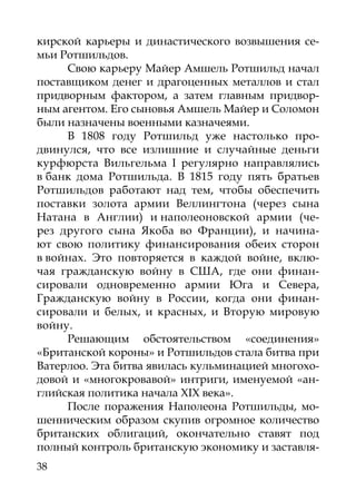 кирской карьеры и династического возвышения се-
мьи Ротшильдов.
     Свою карьеру Майер Амшель Ротшильд начал
поставщиком денег и драгоценных металлов и стал
придворным фактором, а затем главным придвор-
ным агентом. Его сыновья Амшель Майер и Соломон
были назначены военными казначеями.
     В 1808 году Ротшильд уже настолько про-
двинулся, что все излишние и случайные деньги
курфюрста Вильгельма I регулярно направлялись
в банк дома Ротшильда. В 1815 году пять братьев
Ротшильдов работают над тем, чтобы обеспечить
поставки золота армии Веллингтона (через сына
Натана в Англии) и наполеоновской армии (че-
рез другого сына Якоба во Франции), и начина-
ют свою политику финансирования обеих сторон
в войнах. Это повторяется в каждой войне, вклю-
чая гражданскую войну в США, где они финан-
сировали одновременно армии Юга и Севера,
Гражданскую войну в России, когда они финан-
сировали и белых, и красных, и Вторую мировую
войну.
     Решающим обстоятельством «соединения»
«Британской короны» и Ротшильдов стала битва при
Ватерлоо. Эта битва явилась кульминацией многохо-
довой и «многокровавой» интриги, именуемой «ан-
глийская политика начала XIX века».
     После поражения Наполеона Ротшильды, мо-
шенническим образом скупив огромное количество
британских облигаций, окончательно ставят под
полный контроль британскую экономику и заставля-
38
 