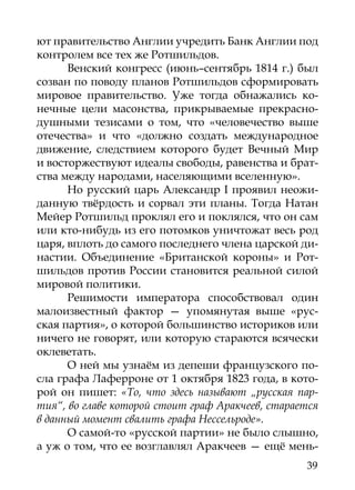 ют правительство Англии учредить Банк Англии под
контролем все тех же Ротшильдов.
      Венский конгресс (июнь–сентябрь 1814 г.) был
созван по поводу планов Ротшильдов сформировать
мировое правительство. Уже тогда обнажались ко-
нечные цели масонства, прикрываемые прекрасно-
душными тезисами о том, что «человечество выше
отечества» и что «должно создать международное
движение, следствием которого будет Вечный Мир
и восторжествуют идеалы свободы, равенства и брат-
ства между народами, населяющими вселенную».
      Но русский царь Александр I проявил неожи-
данную твёрдость и сорвал эти планы. Тогда Натан
Мейер Ротшильд проклял его и поклялся, что он сам
или кто-нибудь из его потомков уничтожат весь род
царя, вплоть до самого последнего члена царской ди-
настии. Объединение «Британской короны» и Рот-
шильдов против России становится реальной силой
мировой политики.
      Решимости императора способствовал один
малоизвестный фактор — упомянутая выше «рус-
ская партия», о которой большинство историков или
ничего не говорят, или которую стараются всячески
оклеветать.
      О ней мы узнаём из депеши французского по-
сла графа Лаферроне от 1 октября 1823 года, в кото-
рой он пишет: «То, что здесь называют „русская пар-
тия“, во главе которой стоит граф Аракчеев, старается
в данный момент свалить графа Нессельроде».
      О самой-то «русской партии» не было слышно,
а уж о том, что ее возглавлял Аракчеев — ещё мень-
                                                  39
 