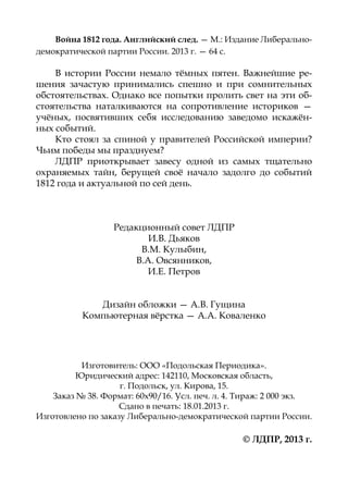 Война 1812 года. Английский след. — М.: Издание Либерально-
демократической партии России. 2013 г. — 64 с.

    В истории России немало тёмных пятен. Важнейшие ре-
шения зачастую принимались спешно и при сомнительных
обстоятельствах. Однако все попытки пролить свет на эти об-
стоятельства наталкиваются на сопротивление историков —
учёных, посвятивших себя исследованию заведомо искажён-
ных событий.
    Кто стоял за спиной у правителей Российской империи?
Чьим победы мы празднуем?
    ЛДПР приоткрывает завесу одной из самых тщательно
охраня­ мых тайн, берущей своё начало задолго до событий
       е
1812 года и актуальной по сей день.



                  Редакционный совет ЛДПР
                          И.В. Дьяков
                        В.М. Кулыбин,
                       В.А. Овсянников,
                          И.Е. Петров


              Дизайн обложки — А.В. Гущина
           Компьютерная вёрстка — А.А. Коваленко




           Изготовитель: ООО «Подольская Периодика».
          Юридический адрес: 142110, Московская область,
                    г. Подольск, ул. Кирова, 15.
    Заказ № 38. Формат: 60х90/16. Усл. печ. л. 4. Тираж: 2 000 экз.
                    Сдано в печать: 18.01.2013 г.
Изготовлено по заказу Либерально-демократической партии России.

                                                  © ЛДПР, 2013 г.
 