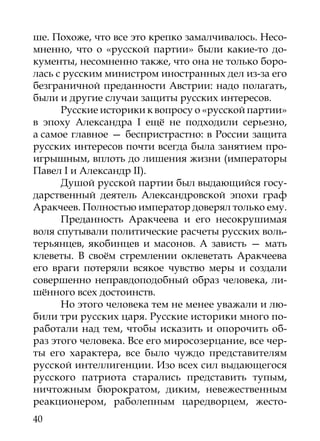 ше. Похоже, что все это крепко замалчивалось. Несо-
мненно, что о «русской партии» были какие-то до-
кументы, несомненно также, что она не только боро-
лась с русским министром иностранных дел из-за его
безграничной преданности Австрии: надо полагать,
были и другие случаи защиты русских интересов.
      Русские историки к вопросу о «русской партии»
в эпоху Александра I ещё не подходили серьезно,
а самое главное — беспристрастно: в России защита
русских интересов почти всегда была занятием про-
игрышным, вплоть до лишения жизни (императоры
Павел I и Александр II).
      Душой русской партии был выдающийся госу-
дарственный деятель Александровской эпохи граф
Аракчеев. Полностью император доверял только ему.
      Преданность Аракчеева и его несокрушимая
воля спутывали политические расчеты русских воль-
терьянцев, якобинцев и масонов. А зависть — мать
клеветы. В своём стремлении оклеветать Аракчеева
его враги потеряли всякое чувство меры и создали
совершенно неправдоподобный образ человека, ли-
шённого всех достоинств.
      Но этого человека тем не менее уважали и лю-
били три русских царя. Русские историки много по-
работали над тем, чтобы исказить и опорочить об-
раз этого человека. Все его миросозерцание, все чер-
ты его характера, все было чуждо представителям
русской интеллигенции. Изо всех сил выдающегося
русского патриота старались представить тупым,
ничтожным бюрократом, диким, невежественным
реакционером, раболепным царедворцем, жесто-
40
 