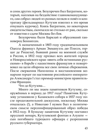 и сонм других героев. Безупречен был Багратион, ко-
торый, наплевав на бездействие главнокомандующе-
го, сам собрал людей из разных полков и повёл в кон-
тратаку (фельдмаршал Кутузов изволил в это время
откушать курочку). Князь Багратион, по некоторым
свидетельствам, скончался не столько от ран, сколько
от известия о сдаче Москвы без боя.
      Безупречны были Барклай и обрусевший ган-
новерец Беннигсен.
      А назначенный в 1803 году градоначальником
Одессы француз Арман Эммануэль дю Плесси, гер-
цог де Ришельё, бывший ранее на военной службе
в России, в 1812 году призвал всех жителей города
и Новороссийского края «явить себя истинными рус-
скими» в борьбе с нашествием французов и пожерт-
вовал на цели обороны все свои личные сбережения.
После свержения Наполеона и восстановления мо-
нархии герцог по настоянию российского императо-
ра Александра I стал премьер-министром правитель-
ства Франции.
      Что до Кутузова…
      Много ли мы знаем памятников Кутузову, со-
оружённых в период до 1917 года? Памятник Куту-
зову установили у Казанского собора в 1837 году по-
сле продолжительной дискуссии, поскольку Москва
отказалась (!), а Николаю I нужен был в политиче-
ском смысле персонифицированный образ победы
в 1812 году. В Бунцлау памятник Кутузову поставил
прусский монарх, Кутузовский фонтан в Алуште —
сын погибшего турецкого офицера с разрешения
русского губернатора.
                                                 43
 