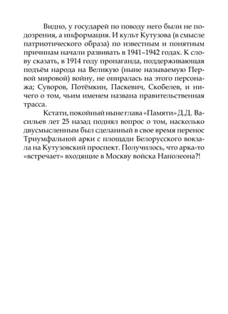 Видно, у государей по поводу него были не по-
дозрения, а информация. И культ Кутузова (в смысле
патриотического образа) по известным и понятным
причинам начали развивать в 1941–1942 годах. К сло-
ву сказать, в 1914 году пропаганда, поддерживающая
подъём народа на Великую (ныне называемую Пер-
вой мировой) войну, не опиралась на этого персона-
жа; Суворов, Потёмкин, Паскевич, Скобелев, и ни-
чего о том, чьим именем названа правительственная
трасса.
      Кстати, покойный ныне глава «Памяти» Д.Д. Ва-
сильев лет 25 назад поднял вопрос о том, насколько
двусмысленным был сделанный в свое время перенос
Триумфальной арки с площади Белорусского вокза-
ла на Кутузовский проспект. Получилось, что арка-то
«встречает» входящие в Москву войска Наполеона?!
 