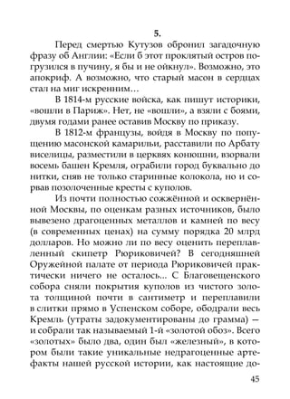 5.
      Перед смертью Кутузов обронил загадочную
фразу об Англии: «Если б этот проклятый остров по-
грузился в пучину, я бы и не ойкнул». Возможно, это
апокриф. А возможно, что старый масон в сердцах
стал на миг искренним…
      В 1814-м русские войска, как пишут историки,
«вошли в Париж». Нет, не «вошли», а взяли с боями,
двумя годами ранее оставив Москву по приказу.
      В 1812-м французы, войдя в Москву по попу-
щению масонской камарильи, расставили по Арбату
виселицы, разместили в церквях конюшни, взорвали
восемь башен Кремля, ограбили город буквально до
нитки, сняв не только старинные колокола, но и со-
рвав позолоченные кресты с куполов.
      Из почти полностью сожжённой и осквернён-
ной Москвы, по оценкам разных источников, было
вывезено драгоценных металлов и камней по весу
(в современных ценах) на сумму порядка 20 млрд
долларов. Но можно ли по весу оценить переплав-
ленный скипетр Рюриковичей? В сегодняшней
Оружейной палате от периода Рюриковичей прак-
тически ничего не осталось... С Благовещенского
собора сняли покрытия куполов из чистого золо-
та толщиной почти в сантиметр и переплавили
в слитки прямо в Успенском соборе, ободрали весь
Кремль (утраты задокументированы до грамма) —
и собрали так называемый 1-й «золотой обоз». Всего
«золотых» было два, один был «железный», в кото-
ром были такие уникальные недрагоценные арте-
факты нашей русской истории, как настоящие до-
                                                45
 