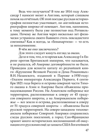 Ведь что получается? В том же 1814 году Алек-
сандр I наносит визит в Англию, который слишком
похож на отчётный. Об этой поездке русская историо­
графия полностью умалчивает, но английская исто-
риография широко её освещает. Англия, напомним,
к тому моменту была уже полностью под Ротшиль-
дами. Почему же Англия через несколько лет физи-
чески устранила своего бывшего столь покладистого
союзника? Как и всегда, за «бонапартизм» — то есть
за неподчинение.
      В чём же оно заключалось?
      Для этого следует кинуть взгляд за океан.
      Дело в том, что, в то время как Александр I в Ев-
ропе против Британской империи, что называется,
и не рыпался, об Америке договорённости не было.
Приводим для ясности цитату из редчайшей кни-
ги «Крушение Великой России и Дома Романовых»
В.И. Назанского, изданной в Париже в 1930 году:
«Указом императора Александра Первого, 4 сентя-
бря 1821 года берега и острова северной части Тихо-
го океана в Азии и Америке были объявлены при-
надлежащими России. На Азиатском побережье все
территории, расположенные к северу от 45 граду-
сов северного широты, а на Американском побере-
жье — все земли и острова, расположенные к северу
от 51 градуса северной широты — объявлены были
русской территорией. На северо-западном тихооке-
анском побережье Северной Америки сохранились
следы русских поселений, а город Сан-Франциско
хранит много исторических воспоминаний об окку-
пации его русскими ещё до захвата США богатейшей
                                                    47
 