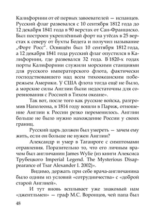 Калифорнии от её первых завоевателей — испанцев.
Русский флаг развевался с 10 сентября 1812 года до
12 декабря 1841 года в 90 верстах от Сан-Франциско.
Был построен укреплённый форт на утёсах в 25 вер-
стах к северу от бухты Бодега и получил называние
„Форт Росс“. Освящён был 10 сентября 1812 года,
а 12 декабря 1841 года русский флаг опустился в Ка-
лифорнии, где развевался 32 года. В 1820-х годах
порты Калифорнии служили морскими станциями
для русского императорского флота, фактически
господствовавшего над всем тихоокеанским побе-
режьем Америки. У США флота тогда ещё не было,
а морские силы Англии были недостаточны для со-
ревнования с Россией в Тихом океане».
      Так вот, после того как русские войска, разгро-
мив Наполеона, в 1814 году вошли в Париж, отноше-
ние Англии к России резко переменилось. Англии
больше не было нужно нахождение России у своих
границ.
      Русский царь должен был умереть — зачем ему
жить, если он больше не нужен Англии?
      Александр и умер в Таганроге с симптомами
отравления. Поразительно то, что его личным вра-
чом был англичанин James Wylie (из книги Алексиса
Трубецкого Imperial Legend. The Mysterious Disap-
pearance of Tsar Alexander I. 2002)».
       Видимо, держать при себе врача-англичанина
было одним из условий «сотрудничества» с «доброй
старой Англией».
      И тут вновь всплывает уже знакомый нам
«джентльмен» — граф М.С. Воронцов, чей папа был
48
 
