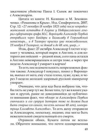 заказчиком убийства Павла I. Сынок же покончил
с Александром.
      Цитата из книги: Н. Калинин и М. Земляни-
ченко. «Романовы и Крым». Изд. Симферополь. 2007.
Стр. 12: «27 октября (8 ноября 1825 года) после непродол-
жительной остановки в Алупке у Новороссийского гене-
рал-губернатора графа М.С. Воронцова Александр Первый
отправился через Байдары и Балаклаву в Георгиевский
монастырь... и в Таганрог приехал уже тяжелобольным.
19 ноября в Таганроге, не дожив и до 48 лет, умер...»
      Итак, факт: 27 октября Александр I гостит и ку-
шает у человека, который вырос в Англии, и для ко-
торого английский — родной язык, а его папа остался
в Англии невозвращенцем и сестра тоже, а через три
недели Александр I умирает в корчах!
      То есть последовательность непреложных фак-
тов такова: Александр I покушал, попил у Воронцо-
ва, выехал от него, ему стало плохо, хуже, хуже, и че-
рез 3 недели молодой здоровый русский император
умирает.
      Очевидно, что доза яда была выбрана так, что-
бы гость не умер тут же. Более того, тут же в книге ука-
зан и другой, ранее не доводившийся до публично-
го внимания факт, что «вскоре за Александром Первым
скончалась и его супруга (которая тоже не должна была
быть старше его самого, то есть меньше 48 лет), импера-
трица Елизавета Алексеевна». То есть жену отправили
за Александром, поскольку, видимо, она могла быть
нежелательной свидетельницей его смерти.
      Отравили обоих. Бумаги потом не всплы-
ли. Обратите внимание, что почти одновременная
                                                      49
 