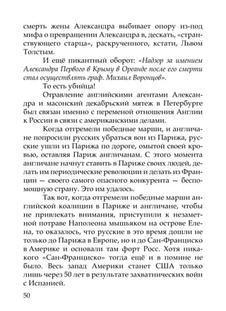 смерть жены Александра выбивает опору из-под
мифа о превращении Александра в, дескать, «стран-
ствующего старца», раскрученного, кстати, Львом
Толстым.
      И ещё пикантный оборот: «Надзор за имением
Александра Первого в Крыму в Ореанде после его смерти
стал осуществлять граф. Михаил Воронцов».
      То есть убийца!
      Отравление английскими агентами Алексан-
дра и масонский декабрьский мятеж в Петербурге
был связан именно с переменой отношения Англии
к России в связи с американскими делами.
      Когда отгремели победные марши, и англича-
не попросили русских убраться вон из Парижа, рус-
ские ушли из Парижа по дороге, омытой своей кро-
вью, оставляя Париж англичанам. С этого момента
англичане начнут ставить в Париже своих людей, де-
лать им периодические революции и делать из Фран-
ции — своего самого опасного конкурента — беспо-
мощную страну. Это им удалось.
      Так вот, когда отгремели победные марши ан-
глийской коалиции в Париже и англичане, чтобы
не привлекать внимания, приступили к незамет-
ной потраве Наполеона мышьяком на острове Еле-
на, то оказалось, что русские в это время дошли не
только до Парижа в Европе, но и до Сан-Франциско
в Америке и основали там форт Росс. Хотя ника-
кого «Сан-Франциско» тогда ещё и в помине не
было. Весь запад Америки станет США только
лишь через 50 лет в результате захватнических войн
с Испанией.
50
 