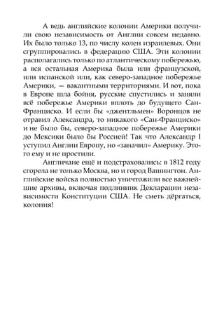 А ведь английские колонии Америки получи-
ли свою независимость от Англии совсем недавно.
Их было только 13, по числу колен израилевых. Они
сгруппировались в федерацию США. Эти колонии
располагались только по атлантическому побережью,
а вся остальная Америка была или французской,
или испанской или, как северо-западное побережье
Америки, — вакантными территориями. И вот, пока
в Европе шла бойня, русские спустились и заняли
всё побережье Америки вплоть до будущего Сан-
Франциско. И если бы «джентльмен» Воронцов не
отравил Александра, то никакого «Сан-Франциско»
и не было бы, северо-западное побережье Америки
до Мексики было бы Россией! Так что Александр I
уступил Англии Европу, но «заначил» Америку. Это-
го ему и не простили.
      Англичане ещё и подстраховались: в 1812 году
сгорела не только Москва, но и город Вашингтон. Ан-
глийские войска полностью уничтожили все важней-
шие архивы, включая подлинник Декларации неза-
висимости Конституции США. Не сметь дёргаться,
колония!
 