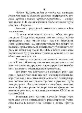 6.
      «Войну 1812 года мы вели за чуждые нам интересы,
война эта была величайшей ошибкой, превращённой рус-
ским народом в великое народное торжество», — с горе-
чью писал Н.Я. Данилевский в своём великом труде
«Россия и Европа».
      Конечно, природный оптимизм и жизнелюбие
нас спасают.
      Но после всех наших великих побед, которы-
ми даже Запад восхищается, все их плоды как-то
проносятся у нас «мимо носа», как пел Высоцкий.
Нами умиляются, нам аплодируют, но мы, говоря по-
польски, проваливаемся в беспросветную нищету, те-
ряем по нескольку тысяч В ДЕНЬ, а более или менее
нормальное будущее наше туманно, если на него во-
обще можно надеяться.
      А потому праздники не должны застить нам
глаза. И на собственную историю, писанную и прав-
ленную совсем не друзьями народа русского, мы обя-
заны взглянуть с беспощадной трезвостью.
      Тот факт, что документы о зловещей роли Ан-
глии в судьбе России до сих пор не обнародованы, го-
ворит только о том, что англоязычные до сих пор дер-
жат Россию под контролем. Русские и русское грубо
игнорируется. Нас превращают в индейцев, позволяя
жалкие фольклорные мероприятия на фоне англо­
язычной рекламы, «англонаправленных» СМИ, и не
только СМИ.
      Зловещая роль Англии в судьбе России тре-
бует ещё более пристального рассмотрения: убий-
ство Павла I, вовлечение России в войну против
52
 