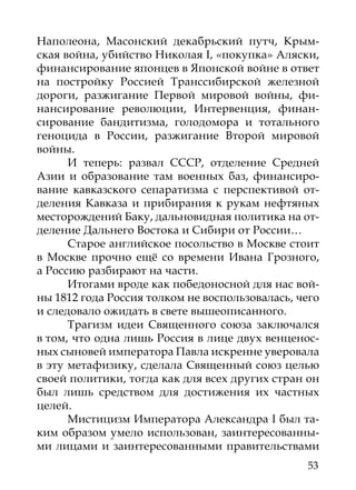 Наполеона, Масонский декабрьский путч, Крым-
ская вой­ а, убийство Николая I, «покупка» Аляски,
         н
финансирование японцев в Японской войне в ответ
на постройку Россией Транссибирской железной
дороги, разжигание Первой мировой войны, фи-
нансирование революции, Интервенция, финан-
сирование бандитизма, голодомора и тотального
геноцида в России, разжигание Второй мировой
войны.
      И теперь: развал СССР, отделение Средней
Азии и образование там военных баз, финансиро-
вание кавказского сепаратизма с перспективой от-
деления Кавказа и прибирания к рукам нефтяных
месторождений Баку, дальновидная политика на от-
деление Дальнего Востока и Сибири от России…
      Старое английское посольство в Москве стоит
в Москве прочно ещё со времени Ивана Грозного,
а Россию разбирают на части.
      Итогами вроде как победоносной для нас вой-
ны 1812 года Россия толком не воспользовалась, чего
и следовало ожидать в свете вышеописанного.
      Трагизм идеи Священного союза заключался
в том, что одна лишь Россия в лице двух венценос-
ных сыновей императора Павла искренне уверовала
в эту метафизику, сделала Священный союз целью
своей политики, тогда как для всех других стран он
был лишь средством для достижения их частных
целей.
      Мистицизм Императора Александра I был та-
ким образом умело использован, заинтересованны-
ми лицами и заинтересованными правительствами
                                                53
 