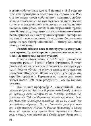 в своих собственных целях. В период с 1815 года по
1853 год, примерно в продолжение сорока лет, Рос-
сия не имела своей собственной политики, добро-
вольно отказавшись во имя чуждых ей мистических
тезисов и отвлечённой идеологии от своих нацио-
нальных интересов, своих великодержавных тради-
ций: более того, подчинив эти свои жизненные инте-
ресы, принося их в жертву этой странной метафизи-
ке, самому неосуществимому и самому бессмыслен-
ному из всех интернационалов — интернационалу
монархическому.
      Россия спасала всех своих будущих смертель-
ных врагов. Русская кровь проливалась за всевоз-
можные интересы, кроме русских.
      Говоря объективно, в 1812 году Британская
империя руками России убила Францию. В исто-
рической же перспективе Британская империя ру-
ками России убила не одну, а целых пять великих
империй: Шведскую, Французскую, Турецкую, Ав-
стро-Венгерскую и Германскую, только для того,
чтобы после 1991 года разрушить Россию голыми
руками.
      Как пишет профессор А. Столешников, «На-
полеон де-факто выиграл Бородинскую битву и толь-
ко поэтому смог наступать на Москву, которая на-
ходилась на 100 км восточнее места сражения. Если
бы Наполеон не выиграл сражения, то он бы с поля боя
же побежал обратно. Но у Наполеона рухнули меч-
ты о британской Индии. А Россия Наполеону и даром
была не нужна, ему нужна была Британская Импе-
рия, потому что настоящий вождь хочет быть толь-
54
 