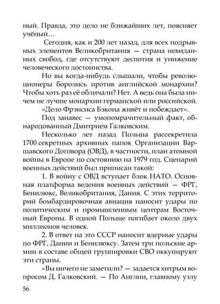 ный. Правда, это дело не ближайших лет, поясняет
учёный…
       Сегодня, как и 200 лет назад, для всех подрыв-
ных элементов Великобритания — страна невидан-
ных свобод, где отсутствуют деспотия и унижение
человеческого достоинства.
      Но вы когда-нибудь слышали, чтобы револю-
ционеры боролись против английской монархии?
Чтобы хоть раз её обличали? Нет. А ведь она была ни-
чем не лучше монархии германской или российской.
      «Дело Фрэнсиса Бэкона живёт и побеждает».
      Под занавес — умопомрачительный факт, об-
народованный Дмитрием Галковским.
      Несколько лет назад Польша рассекретила
1700 секретных архивных папок Организации Вар-
шавского Договора (ОВД), в частности, план атомной
войны в Европе по состоянию на 1979 год. Сценарий
военных действий был приписан такой:
      1. В войну с ОВД вступает блок НАТО. Основ-
ная платформа ведения военных действий — ФРГ,
Бенилюкс, Великобритания, Дания. С этих террито-
рий бомбардировочная авиация наносит удары по
политическим и промышленным центрам Восточ-
ный Европы. В одной Польше погибает около двух
миллионов человек.
      2. В ответ на это СССР наносит ядерные удары
по ФРГ, Дании и Бенилюксу. Затем три польские ар-
мии в составе общей группировки СВО оккупируют
эти страны.
      «Вы ничего не заметили? — задается хитрым во-
просом Д. Галковский. — По Англии, главному узлу
56
 