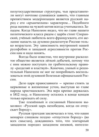 полугосударственные структуры, чьи представите-
ли могут ничтоже сумняшеся заявить, что главным
препятствием модернизации является русский на-
род с его «архаическим» характером… Подобного
рода напевы на чужой мотив всегда учитывались За-
падом. Когда Наполеон видел, что во главе нашего
политического класса рядом с царём стоит Сперан-
ский, учёный любитель всего французского, его же-
лание напасть на духовно расколотую Россию толь-
ко возрастало. Эту зависимость внутренней нашей
русофобии и западной агрессивности против Рос-
сии нам и надо понять.
      Всегда было известно, что внутренне расколо-
тое общество является лёгкой добычей, потому что
с ним можно поступать по грабительскому прави-
лу «разделяй и властвуй». Конечно, умный и реши-
тельный Наполеон не мог не попробовать восполь-
зоваться этой духовной болезнью официальной Рос-
сии.
      Дело царя православного — крепко стоять за
церковные и жизненные устои, выступая во главе
народа христианского. Эта вера крепко держалась
в 1812 году, и Наполеону осталось в конце концов
только признать её силу.
      Уже пленённый и сосланный Наполеон вы-
молвил: «Русский царь непобедим, когда он отпу-
скает бороду».
      Русская трагедия заключалась в том, что наши
монархи слишком поздно «отпустили бороду» (во
всех смыслах), дождавшись того, что элитарный
западнизм породил западнизм низовой, интелли-
                                                59
 