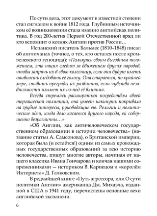 По сути дела, этот документ в известной степени
стал сигналом к войне 1812 года. Глубинным источни-
ком её возникновения стала именно английская поли-
тика. В год 200-летия Первой Отечественной вряд ли
кто вспомнит о кознях Англии против России…
       Испанский писатель Бальмес (1810–1848) писал
об англичанах (точнее, о тех, кто остался после кром-
велевского геноцида): «Пользуясь своим выгодным поло-
жением, эта нация следит за движением других народов,
чтобы запрячь их в свою колесницу, если они будут иметь
наивность следовать её голосу. Она старается, по крайней
мере, ставить преграды их развитию, если чувство неза-
висимости изымет их из-под её влияния.
       Всегда стремясь расширяться посредством своей
торгашеской политики, она умеет накинуть покрывало
на грубые интересы, руководящие ею. Религии и полити-
ческие идеи, когда дело касается другого народа, ей совер-
шенно безразличны…»
       «Об Англии, как античеловеческом государ-
ственном образовании в истории человечества» (на-
звание статьи А. Самсонова), о Британской империи,
которая была (и остаётся!) одним из самых кровожад-
ных государственных образований за всю историю
человечества, пишут многие авторы, начиная от на-
шего классика Ивана Гончарова и кончая нашими со-
временниками — историком В. Карпецом и «королём
Интернета» Д. Галковским.
       В редчайшей книге «Путь агрессора, или О сути
политики Англии» американца Дж. Михаэла, издан-
ной в США в 1941 году, перечислены основные вехи
английской экспансии.
6
 