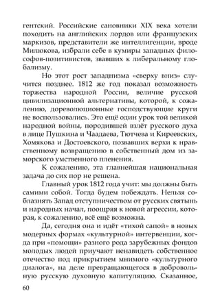 гентский. Российские сановники XIX века хотели
походить на английских лордов или французских
маркизов, представители же интеллигенции, вроде
Милюкова, избрали себе в кумиры западных фило-
софов-позитивистов, звавших к либеральному гло-
бализму.
      Но этот рост западнизма «сверху вниз» слу-
чится позднее. 1812 же год показал возможность
торжества народной России, величие русской
цивилизацион­ ой альтернативы, которой, к сожа-
               н
лению, дореволюционные господствующие круги
не воспользовались. Это ещё один урок той великой
народной войны, породившей взлёт русского духа
в лице Пушкина и Чаадаева, Тютчева и Киреевских,
Хомякова и Достоевского, позвавших верхи к нрав-
ственному возвращению в собственный дом из за-
морского умственного пленения.
      К сожалению, эта главнейшая национальная
задача до сих пор не решена.
      Главный урок 1812 года учит: мы должны быть
самими собой. Тогда будем побеждать. Нельзя со-
блазнять Запад отступничеством от русских святынь
и народных начал, поощряя к новой агрессии, кото-
рая, к сожалению, всё ещё возможна.
      Да, сегодня она и идёт «тихой сапой» в новых
модерных формах «культурной» интервенции, ког-
да при «помощи» разного рода зарубежных фондов
молодых людей приучают ненавидеть собственное
отечество под прикрытием мнимого «культурного
диалога», на деле превращающегося в доброволь-
ную русскую духовную капитуляцию. Сказанное,
60
 
