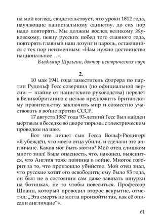 на мой взгляд, свидетельствует, что уроки 1812 года,
научающие национальному единству, до сих пор
надо повторять. Мы должны вослед великому Жу-
ковскому, певцу русских побед того славного года,
повторять главный наш лозунг и пароль, остающий-
ся с тех пор неизменным: «Нам нужно достоинство
национальное…».
         Владимир Шульгин, доктор исторических наук

                           2.
      10 мая 1941 года заместитель фюрера по пар-
тии Рудольф Гесс совершил (по официальной вер-
сии  — втайне от нацистского руководства) перелёт
в Великобританию с целью предложить британско-
му правительству заключить мир и совместно уча-
ствовать в войне против СССР.
      17 августа 1987 года 93-летний Гесс был найден
мёртвым в беседке во дворе тюрьмы с электрическим
проводом на шее.
      Вот что пишет сын Гесса Вольф-Рюдигер:
«Я убеждён, что моего отца убили, и сделали это ан-
гличане. Каков мог быть мотив? Мой отец слишком
много знал! Была опасность, что, наконец, выяснит-
ся, что Англия тоже повинна в войне. Многое гово-
рит за то, что произошло убийство. Мой отец знал,
что русские хотят его освободить; ему было 93 года,
он был не в состоянии сам даже завязать шнурки
на ботинках, не то чтобы повеситься. Профессор
Шпанн, который проводил второе вскрытие, отме-
тил: „Эта смерть не могла произойти так, как её опи-
сали англичане“».
                                                 61
 