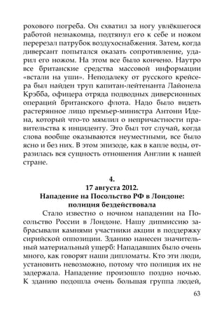 рохового погреба. Он схватил за ногу увлёкшегося
работой незнакомца, подтянул его к себе и ножом
перерезал патрубок воздухоснабжения. Затем, когда
диверсант попытался оказать сопротивление, уда-
рил его ножом. На этом все было кончено. Наутро
все британские средства массовой информации
«встали на уши». Неподалеку от русского крейсе-
ра был найден труп капитан-лейтенанта Лайонела
Крэбба, офицера отряда подводных диверсионных
операций британского флота. Надо было видеть
растерянное лицо премьер-министра Антони Иде-
на, который что-то мямлил о непричастности пра-
вительства к инциденту. Это был тот случай, когда
слова вообще оказываются неуместными, все было
ясно и без них. В этом эпизоде, как в капле воды, от-
разилась вся сущность отношения Англии к нашей
стране.

                         4.
                  17 августа 2012.
     Нападение на Посольство РФ в Лондоне:
             полиция бездействовала
     Стало известно о ночном нападении на По-
сольство России в Лондоне. Нашу дипмиссию за-
брасывали камнями участники акции в поддержку
сирийской оппозиции. Зданию нанесен значитель-
ный материальный ущерб: Нападавших было очень
много, как говорят наши дипломаты. Кто эти люди,
установить невозможно, потому что полиция их не
задержала. Нападение произошло поздно ночью.
К зданию подошла очень большая группа людей,
                                                  63
 