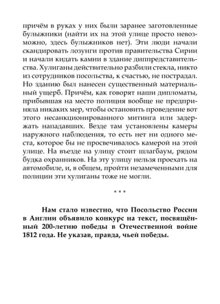 причём в руках у них были заранее заготовленные
булыжники (найти их на этой улице просто невоз-
можно, здесь булыжников нет). Эти люди начали
скандировать лозунги против правительства Сирии
и начали кидать камни в здание диппредставитель-
ства. Хулиганы действительно разбили стекла, никто
из сотрудников посольства, к счастью, не пострадал.
Но зданию был нанесен существенный материаль-
ный ущерб. Причём, как говорят наши дипломаты,
прибывшая на место полиция вообще не предпри-
няла никаких мер, чтобы остановить проведение вот
этого несанкционированного митинга или задер-
жать нападавших. Везде там установлены камеры
наружного наблюдения, то есть нет ни одного ме-
ста, которое бы не просвечивалось камерой на этой
улице. На въезде на улицу стоит шлагбаум, рядом
будка охранников. На эту улицу нельзя проехать на
автомобиле, и, в общем, пройти незамеченными для
полиции эти хулиганы тоже не могли.

                          ***

      Нам стало известно, что Посольство России
в Англии объявило конкурс на текст, посвящён-
ный 200-летию победы в Отечественной войне
1812 года. Не указав, правда, чьей победы.
 