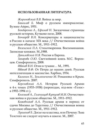 ИСПОЛЬЗОВАННАЯ ЛИТЕРАТУРА

      Жириновский В.В. Война за мир.
      Башилов Б. Миф о русском империализме.
Буэнос-Айрес, 1951.
      Бондаренко А., Ефимов Н. Загадочные страницы
русской истории, Кучково поле, 2008.
      Бочкарёв В.Н. Консерваторы и националисты
в России в начале XIX века // Отечественная война
и русское общество. М., 1911–1912.
      Вяземский П.А. Стихотворения. Воспоминания.
Записные книжки. М.,1988.
      Данилевский Н.Я. Россия и Европа.
      Захарова О.Ю. Светлейший князь М.С. Ворон-
цов. Симферополь, 2008.
      Иванов В.Н. Огни в тумане… М., 1991.
      Иванов В.Ф. От Петра до наших дней. Русская
интеллигенция и масонство. Харбин, 1934.
      Калинин Н., Земляниченко М. Романовы и Крым.
Симферополь. 2007.
      Керсновский А.А. История Русской Армии
в 4-х томах (1933–1938) (переиздан, изд-вом «Голос»
в 1992–1994 гг.).
      Князьков А., Голенищев-Кутузов М.И. Отечествен-
ная война и русское общество. М., 1911–1912.
      Кожевников А.А. Русская армия в период от
сдачи Москвы до Тарутина // Отечественная воина
и русское общество. М., 1911–1912.
      Лукьянов Б. Досье на классика, или Почему Льва
Толстого не следует изучать в школе. М., 2007.

                                                  65
 