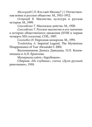 Мельгунов С.П. Кто сжёг Москву? // Отечествен-
ная война и русское общество. М., 1911–1912.
      Острецов В. Масонство, культура и русская
история. М., 1999.
      Соколовская Т. Масонское действо. М., 1920.
      Соколовская Т. Русское масонство и его значение
в истории общественного движения (XVIII и первая
четверть XIX столетия). СПб., 1907.
      Солоневич И. Народная монархия. М., 1991.
      Troubetzkoy A. Imperial Legend. The Mysterious
Disappearance of Tsar Alexander I. 2002.
      Воспоминания Дениса Давыдова, П.П. Конов-
ницына и А.П. Ермолова.
      Материалы сайта «Зарубежом».
      Сборник «Из глубины», статья «Духи русской
революции», 1918.
 