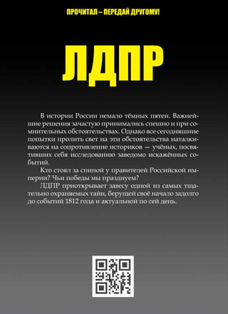 ЛДПР
    В истории России немало тёмных пятен. Важней-
шие решения зачастую принимались спешно и при со-
мнительных обстоятельствах. Однако все сегодняшние
попытки пролить свет на эти обстоятельства наталки-
ваются на сопротивление историков — учёных, посвя-
тивших себя исследованию заведомо искажённых со-
бытий.
    Кто стоял за спиной у правителей Российской им-
перии? Чьи победы мы празднуем?
    ЛДПР приоткрывает завесу одной из самых тща-
тельно охраня­ мых тайн, берущей своё начало задолго
              е
до событий 1812 года и актуальной по сей день.
 