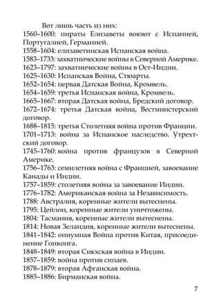 Вот лишь часть из них:
1560–1600: пираты Елизаветы воюют с Испанией,
Португалией, Германией.
1558–1604: елизаветинская Испанская война.
1583–1733: захватнические войны в Северной Америке.
1623–1797: захватнические войны в Ост-Индии.
1625–1630: Испанская Война, Стюарты.
1652–1654: первая Датская Война, Кромвель.
1654–1659: третья Испанская война, Кромвель.
1665–1667: вторая Датская война, Бредский договор.
1672–1674: третья Датская война, Вестминстерский
договор.
1688–1815: третья Столетняя война против Франции.
1701–1713: война за Испанское наследство. Утрехт-
ский договор.
1745–1760: война против французов в Северной
Америке.
1756–1763: семилетняя война с Францией, завоевание
Канады и Индии.
1757–1859: столетняя война за завоевание Индии.
1776–1782: Американская война за Независимость.
1788: Австралия, коренные жители вытеснены.
1795: Цейлон, коренные жители уничтожены.
1804: Тасмания, коренные жители вытеснены.
1814: Новая Зеландия, коренные жители вытеснены.
1841–1842: опиумная Война против Китая, присоеди-
нение Гонконга.
1848–1849: вторая Сикхская война в Индии.
1857–1859: война против сипаев.
1878–1879: вторая Афганская война.
1885–1886: Бирманская война.
                                                 7
 