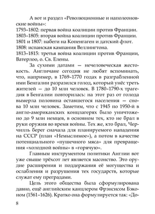 А вот и раздел «Революционные и наполеонов-
ские войны»:
1793–1802: первая война коалиции против Франции.
1803–1805: вторая война коалиции против Франции.
1801 и 1807: набеги на Копенгаген и датский флот.
1808: испанская кампания Веллингтона.
1813–1815: третья война коалиции против Франции,
Ватерлоо, о. Св. Елены.
      За сухими датами — нечеловеческая жесто-
кость. Англичане сегодня не любят вспоминать,
что, например, в 1769–1770 годах в разграбленной
ими Бенгалии разразился голод, который унёс треть
жителей — до 10 млн человек. В 1780–1790-х траге-
дия в Бенгалии повторилась: на этот раз от голода
вымерла половина оставшегося населения — сно-
ва 10  млн человек. Заметим, что с 1945 по 1950-й в
англо-американских концлагерях было уничтоже-
но до 9 млн немцев, в основном тех, кто не брал в
руки оружия во время войны. Тех же, кто брал, Чер-
чилль берег сначала для планируемого нападения
на СССР (план «Немыслимое»), а потом в качестве
потенциального «пушечного мяса» для превраще-
ния «холодной войны» в «горячую».
      Главным инструментом политики Англии вот
уже свыше трёхсот лет является масонство. Это ору-
дие расширения и поддержания её могущества и
ослаб­ ения и разрушения тех государств, которые
      л
служат ему преградами.
      Цель этого общества была сформулирована
давно, ещё английским канцлером Фрэнсисом Бэко-
ном (1561–1626). Кратко она формулируется так: «До-
8
 