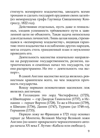 стигнуть всемирного владычества, завладеть всеми
тронами и сделать государей орудиями своих целей»
(из меморандума графа Гаугвица Священному Кон-
грессу, 1822 год).
      Действиями отдельных, пусть даже и гениаль-
ных, злодеев успешность трёхвекового пути к заяв-
ленной цели не объяснить. Такая задача непосильна
для отдельных личностей. Лишь целая нация, стремя-
щаяся к «всемирному владычеству», видящая гаран-
тию этого владычества в ослаблении других народов,
могла создать столь грандиозный план и неуклонно
проводить его.
      Деятельность масонства изначально направле-
на на разрушение государственности, религии, па-
триотических и семейных начал тех государств, где
оно распространено. Но это — деятельность «на экс-
порт».
      В самой Англии масонство всегда являлось рев-
ностным хранителем всего, на чем зиждется проч-
ность государства.
      Всюду первыми основателями масонских лож
являлись англичане.
      В Голландии это лорд Честерфильд (1725),
в Швейцарии — сэр Джордж Гамильтон (1737), в Ис-
пании — герцог Вортон (1728). То же в Италии (1739),
в Швеции (1736), Дании (1747), Турции (до 1748-го),
Германии (1733).
      Первую ложу во Франции в 1721 году основал
герцог де Монтегю, Великий Мастер Великой ложи
Англии (по книге прекрасного черносотенного авто-
ра начала ХХ века Г. Бутми «Кабала или свобода»).
                                                  9
 