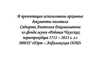 В презентации использованы архивные
        документы писателя
 Садырова Анатолия Джамалиевича
  из фонда музея «Родовая Чаусских
   первопроходцев 1713 – 2013 г. г.»
 МБОУ «Юрт – Акбалыкская ООШ»
 