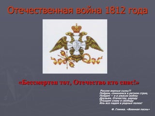 Отечественная война 1812 года
«Бессмертен тот, Отечество кто спас!»
России верные сыны?!
Пойдем, сомкнемся в ратном строе,
Пойдем — и в ужасах войны
Друзьям, Отечеству, народу
Отыщем славу и свободу
Иль все падем в родных полях!
Ф. Глинка. «Военная песнь»
 