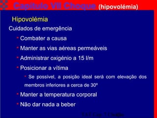 TAT Cap. 7 Choque10
Capítulo VII Choque (hipovolémia)
Cuidados de emergência
 Combater a causa
 Manter as vias aéreas permeáveis
 Administrar oxigénio a 15 l/m
 Posicionar a vítima
 Se possível, a posição ideal será com elevação dos
membros inferiores a cerca de 30º
 Manter a temperatura corporal
 Não dar nada a beber
Hipovolémia
 