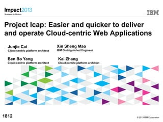 © 2013 IBM Corporation
Project Icap: Easier and quicker to deliver
and operate Cloud-centric Web Applications
Xin Sheng Mao
IBM Distinguished Engineer
1812
Junjie Cai
Cloud-centric platform architect
Kai Zhang
Cloud-centric platform architect
Ben Bo Yang
Cloud-centric platform architect
 