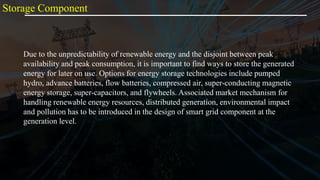 Due to the unpredictability of renewable energy and the disjoint between peak
availability and peak consumption, it is important to find ways to store the generated
energy for later on use. Options for energy storage technologies include pumped
hydro, advance batteries, flow batteries, compressed air, super-conducting magnetic
energy storage, super-capacitors, and flywheels. Associated market mechanism for
handling renewable energy resources, distributed generation, environmental impact
and pollution has to be introduced in the design of smart grid component at the
generation level.
Storage Component
 