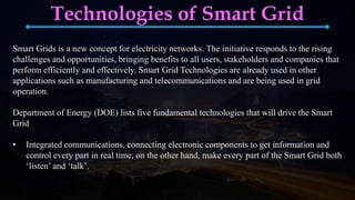 Technologies of Smart Grid
Smart Grids is a new concept for electricity networks. The initiative responds to the rising
challenges and opportunities, bringing benefits to all users, stakeholders and companies that
perform efficiently and effectively. Smart Grid Technologies are already used in other
applications such as manufacturing and telecommunications and are being used in grid
operation.
Department of Energy (DOE) lists five fundamental technologies that will drive the Smart
Grid
• Integrated communications, connecting electronic components to get information and
control every part in real time, on the other hand, make every part of the Smart Grid both
‘listen’ and ‘talk’.
 