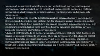 • Sensing and measurement technologies, to provide faster and more accurate response
information of each important part of Smart Grid, such as remote monitoring, real time
thermal rating, electromagnetic signature analysis, real-time pricing and demand-side
management.
• Advanced components, to apply the latest research in superconductivity, storage, power
electronics and diagnostics. they include: flexible alternating current transmission system
devices, high voltage direct current, first and second generation superconducting wire, high
temperature superconducting cable, distributed energy generation and storage devices,
composite conductors, and “intelligent” appliances.
• Advanced control methods, to monitor essential components, enabling rapid diagnosis and
precise solutions appropriate to any event. There are three categories for advanced control
methods: distributed intelligent agents, analytical tools, and operational application.
• Improved interfaces and decision support, information systems reduce the complexity of
Smart Grid to make both operator and manager use it more efficiently and easily, to amplify
human decision-making.
 